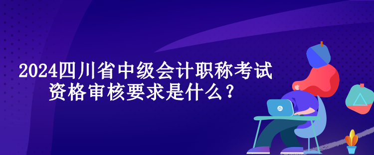 2024四川省中級會計職稱考試資格審核要求是什么？