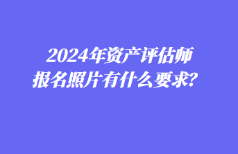 2024年資產(chǎn)評估師報名照片有什么要求？