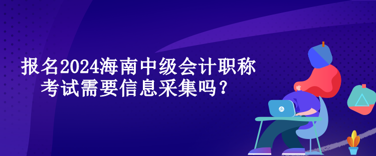 報名2024海南中級會計職稱考試需要信息采集嗎？