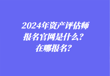 2024年資產(chǎn)評估師報名官網(wǎng)是什么？在哪報名？