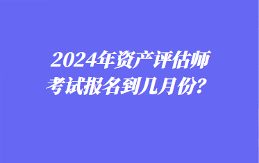 2024年資產(chǎn)評(píng)估師考試報(bào)名到幾月份？