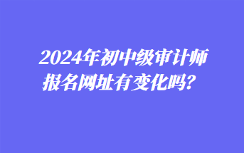 2024年初中級(jí)審計(jì)師報(bào)名網(wǎng)址有變化嗎？