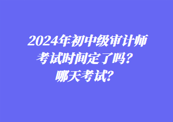 2024年初中級審計師考試時間定了嗎？哪天考試？