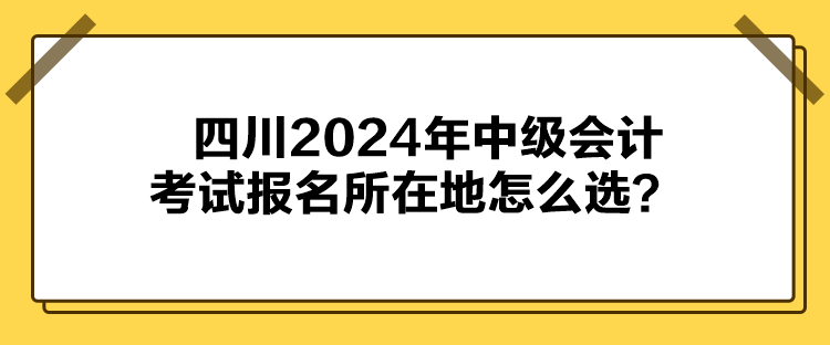 四川2024年中級會計(jì)考試報(bào)名所在地怎么選？