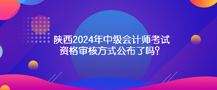 陜西2024年中級(jí)會(huì)計(jì)師考試資格審核方式公布了嗎？