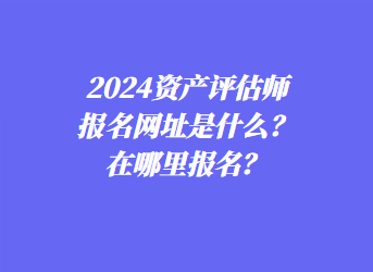 2024資產評估師報名網址是什么？在哪里報名？