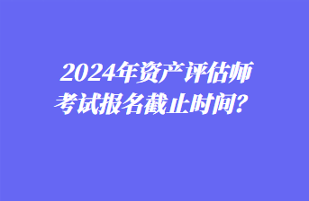 2024年資產(chǎn)評估師考試報(bào)名截止時(shí)間？