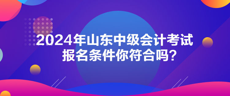 2024年山東中級(jí)會(huì)計(jì)考試報(bào)名條件你符合嗎？