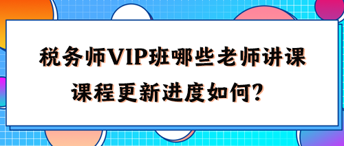 稅務(wù)師VIP班有哪些老師講課？2024年課程更新進(jìn)度如何了？