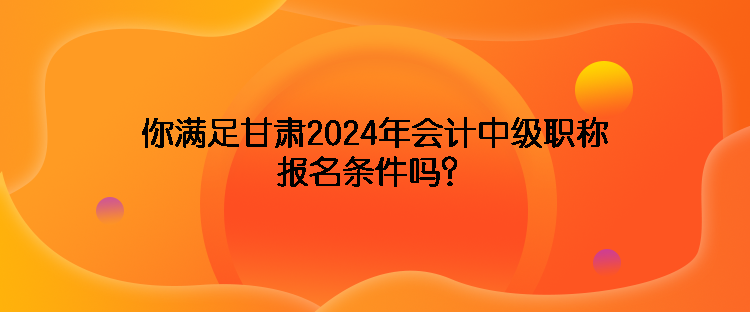 你滿足甘肅2024年會計中級職稱報名條件嗎？