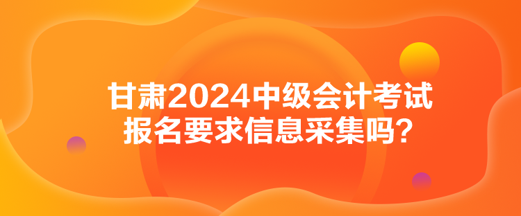 甘肅2024中級(jí)會(huì)計(jì)考試報(bào)名要求信息采集嗎？