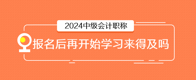 2024年中級(jí)會(huì)計(jì)6月報(bào)名，報(bào)名后再開始學(xué)習(xí)來得及嗎