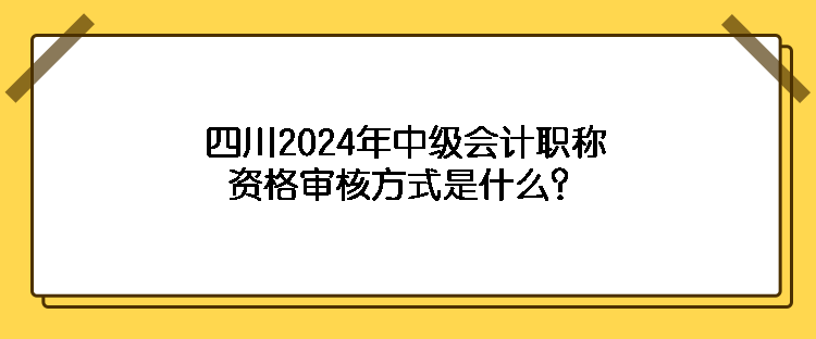 四川2024年中級(jí)會(huì)計(jì)職稱資格審核方式是什么？