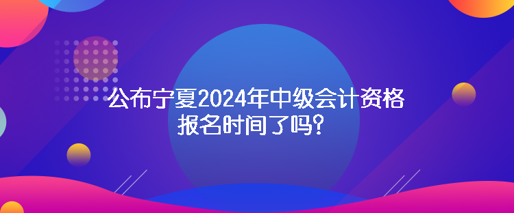 公布寧夏2024年中級會計資格報名時間了嗎？