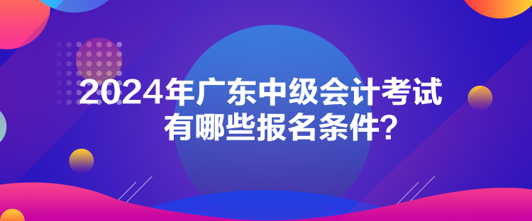 2024年廣東中級會計考試有哪些報名條件？