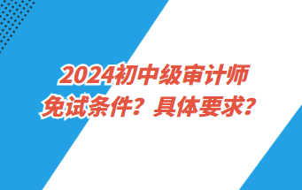 2024初中級(jí)審計(jì)師免試條件？具體要求？