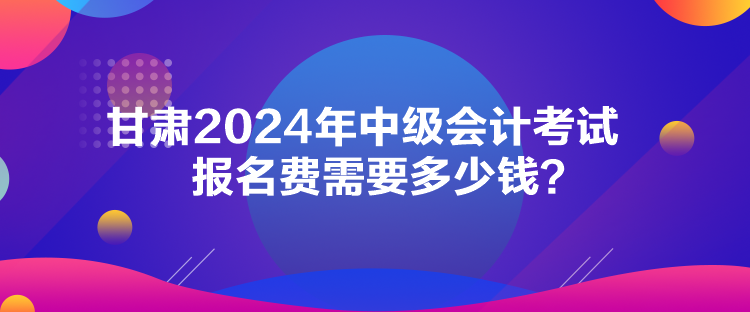 甘肅2024年中級會計考試報名費需要多少錢？