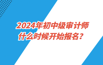 2024年初中級(jí)審計(jì)師什么時(shí)候開(kāi)始報(bào)名？