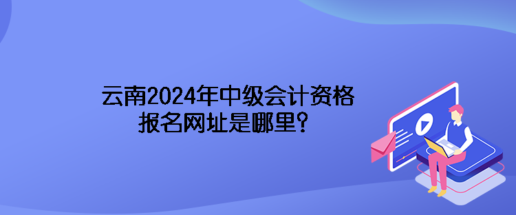 云南2024年中級會計資格報名網(wǎng)址是哪里？