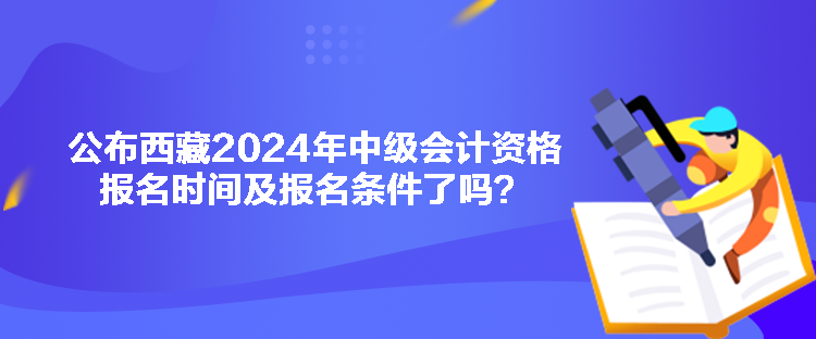 公布西藏2024年中級(jí)會(huì)計(jì)資格報(bào)名時(shí)間及報(bào)名條件了嗎？