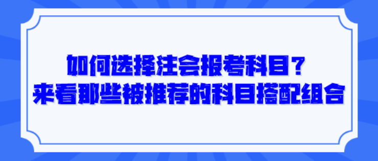 如何選擇注會報考科目？來看那些被推薦的科目搭配組合！