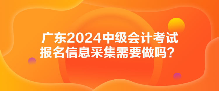 廣東2024中級會計考試報名信息采集需要做嗎？