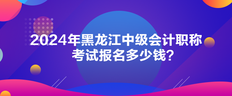 2024年黑龍江中級會計(jì)職稱考試報(bào)名多少錢？