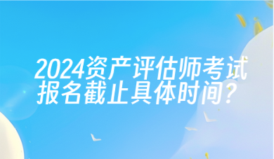 2024年資產(chǎn)評(píng)估師考試報(bào)名截止具體時(shí)間？