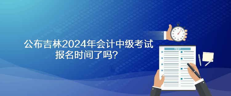 公布吉林2024年會計中級考試報名時間了嗎？