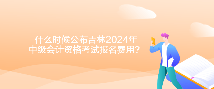 什么時候公布吉林2024年中級會計資格考試報名費用？