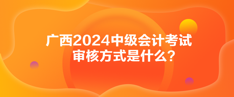 廣西2024中級會計(jì)考試審核方式是什么？