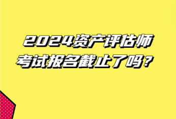 2024資產(chǎn)評估師考試報名截止了嗎？