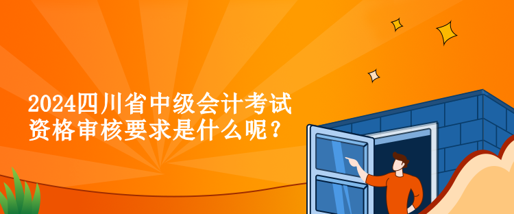 2024四川省中級會計考試資格審核要求是什么呢？