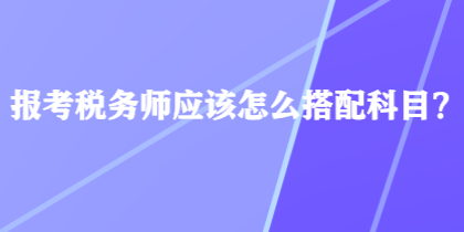 報考稅務(wù)師應(yīng)該怎么搭配科目？