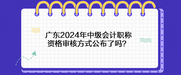 廣東2024年中級會計職稱資格審核方式公布了嗎？