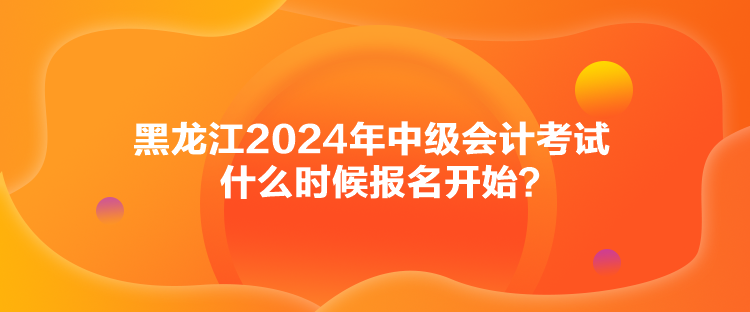 黑龍江2024年中級(jí)會(huì)計(jì)考試什么時(shí)候報(bào)名開始？