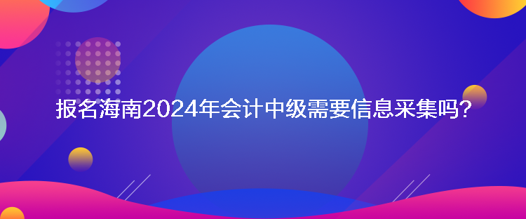 報(bào)名海南2024年會(huì)計(jì)中級(jí)需要信息采集嗎？