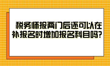 稅務師報兩門后還可以在補報名時增加報名科目嗎？