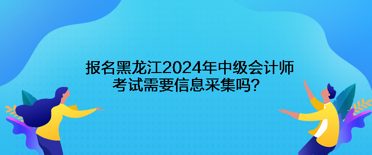 報(bào)名黑龍江2024年中級(jí)會(huì)計(jì)師考試需要信息采集嗎？