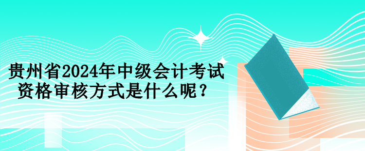 貴州省2024年中級會計考試資格審核方式是什么呢？