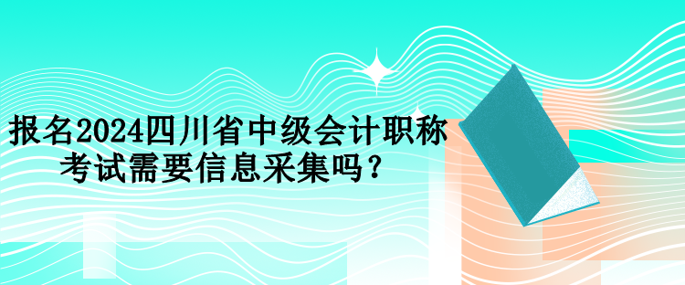 報名2024四川省中級會計職稱考試需要信息采集嗎？