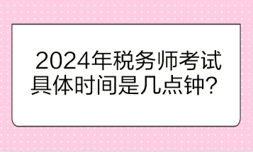 2024年稅務(wù)師考試具體時(shí)間是幾點(diǎn)鐘開始？