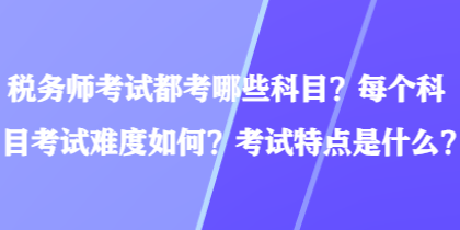 稅務(wù)師考試都考哪些科目？每個科目考試難度如何？考試特點是什么？