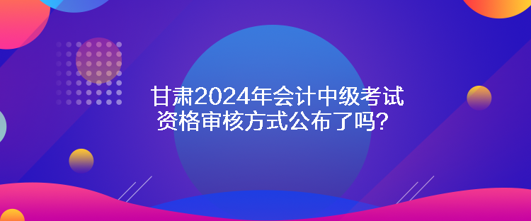 甘肅2024年會(huì)計(jì)中級(jí)考試資格審核方式公布了嗎？