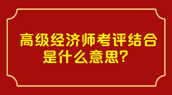 高級經(jīng)濟師考評結(jié)合是什么意思？