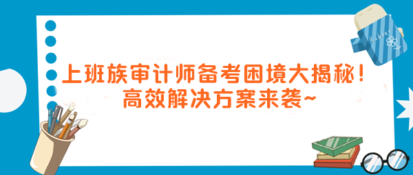 上班族審計(jì)師備考困境大揭秘！高效解決方案來(lái)襲～