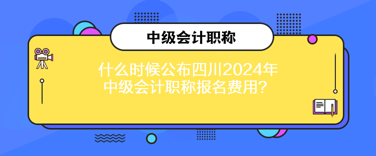 什么時候公布四川2024年中級會計職稱報名費用？