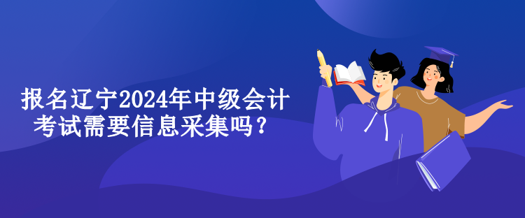 報名遼寧2024年中級會計考試需要信息采集嗎？