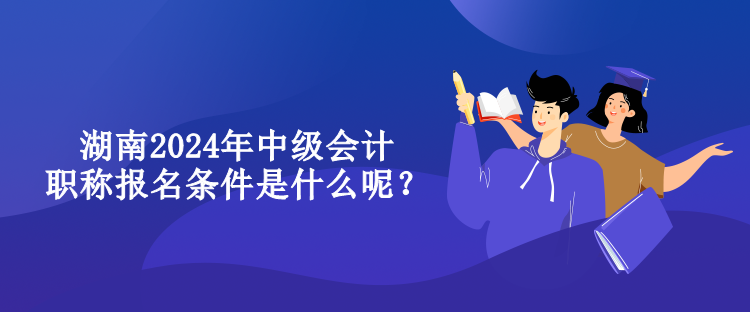 湖南2024年中級(jí)會(huì)計(jì)職稱報(bào)名條件是什么呢？