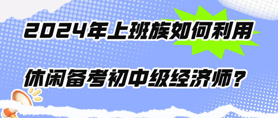 2024年上班族如何利用休閑時(shí)間備考初中級(jí)經(jīng)濟(jì)師？